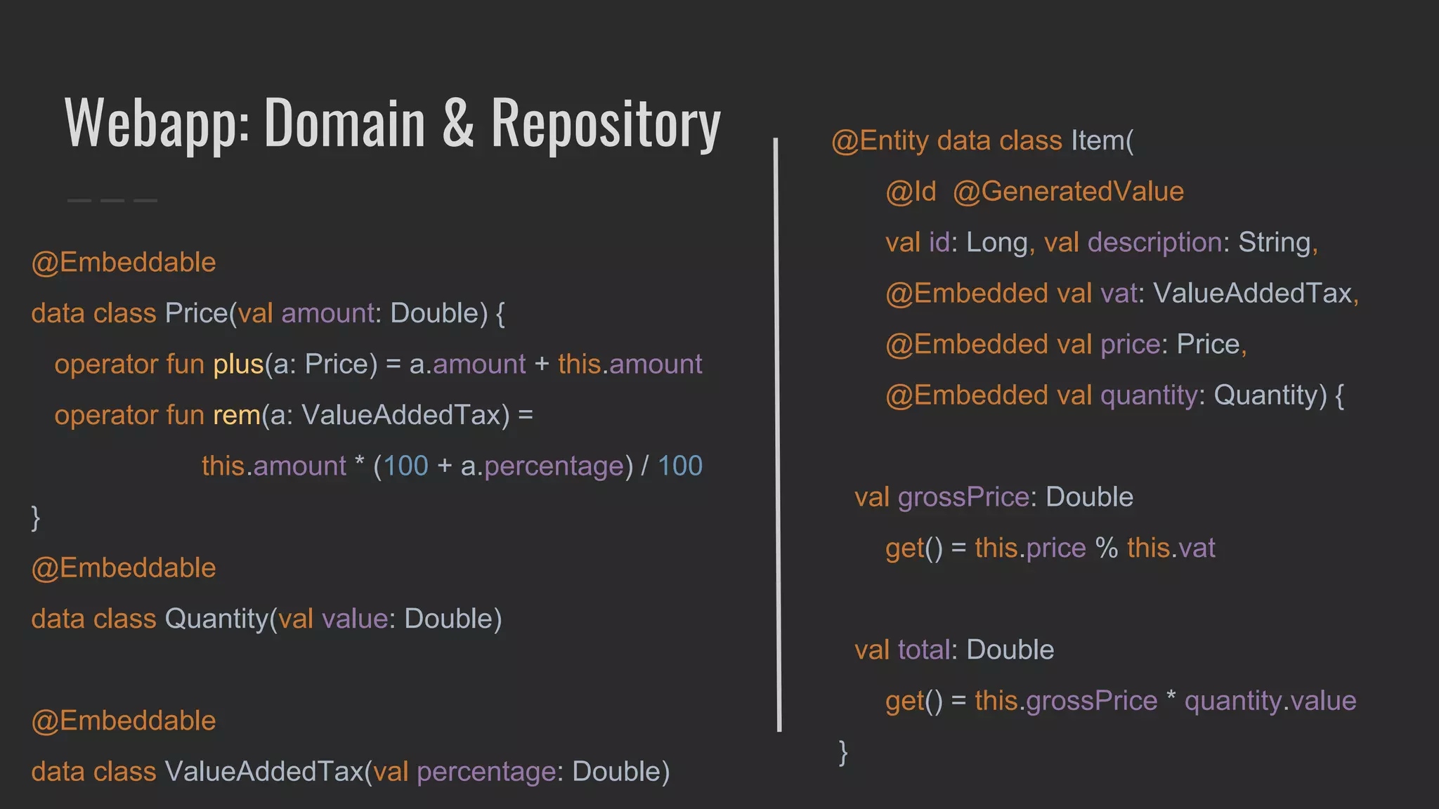 Webapp: Domain & Repository
@Embeddable
data class Price(val amount: Double) {
operator fun plus(a: Price) = a.amount + this.amount
operator fun rem(a: ValueAddedTax) =
this.amount * (100 + a.percentage) / 100
}
@Embeddable
data class Quantity(val value: Double)
@Embeddable
data class ValueAddedTax(val percentage: Double)
@Entity data class Item(
@Id @GeneratedValue
val id: Long, val description: String,
@Embedded val vat: ValueAddedTax,
@Embedded val price: Price,
@Embedded val quantity: Quantity) {
val grossPrice: Double
get() = this.price % this.vat
val total: Double
get() = this.grossPrice * quantity.value
}
 