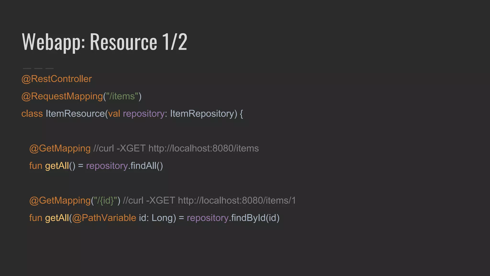 Webapp: Resource 1/2
@RestController
@RequestMapping("/items")
class ItemResource(val repository: ItemRepository) {
@GetMapping //curl -XGET http://localhost:8080/items
fun getAll() = repository.findAll()
@GetMapping("/{id}") //curl -XGET http://localhost:8080/items/1
fun getAll(@PathVariable id: Long) = repository.findById(id)
 