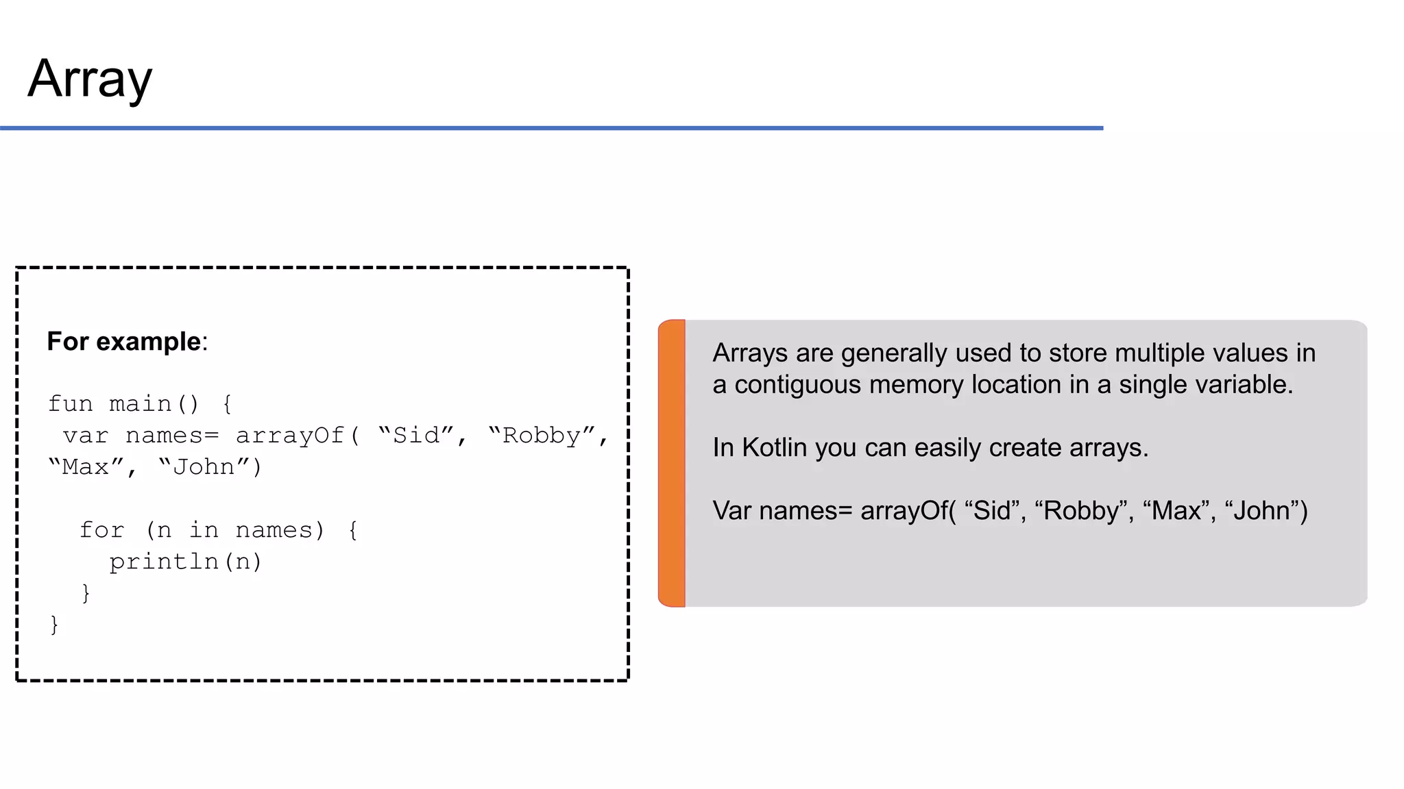 Array Arrays are generally used to store multiple values in a contiguous memory location in a single variable. In Kotlin you can easily create arrays. Var names= arrayOf( “Sid”, “Robby”, “Max”, “John”) For example: fun main() { var names= arrayOf( “Sid”, “Robby”, “Max”, “John”) for (n in names) { println(n) } } 