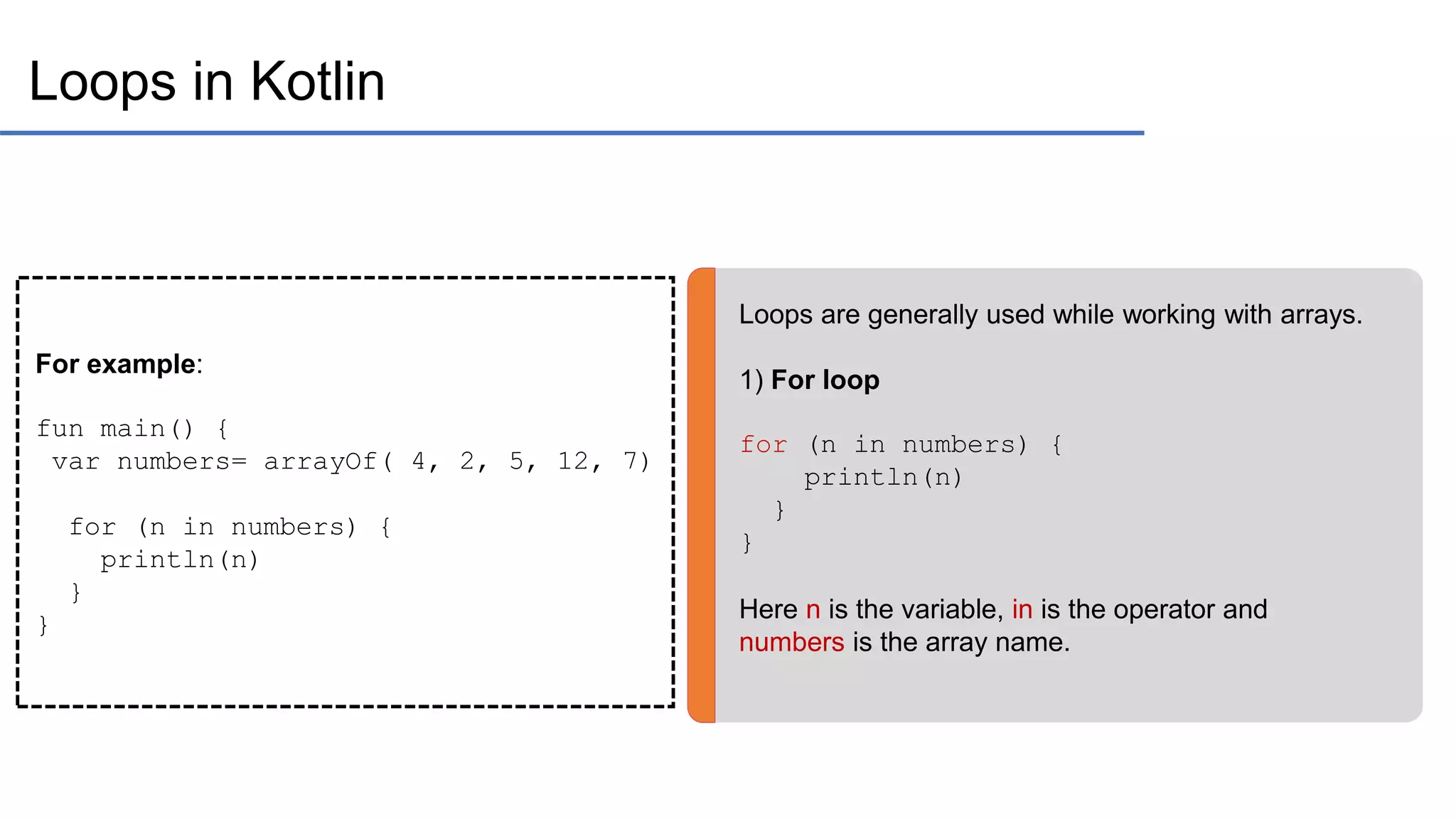Loops in Kotlin Loops are generally used while working with arrays. 1) For loop for (n in numbers) { println(n) } } Here n is the variable, in is the operator and numbers is the array name. For example: fun main() { var numbers= arrayOf( 4, 2, 5, 12, 7) for (n in numbers) { println(n) } } 