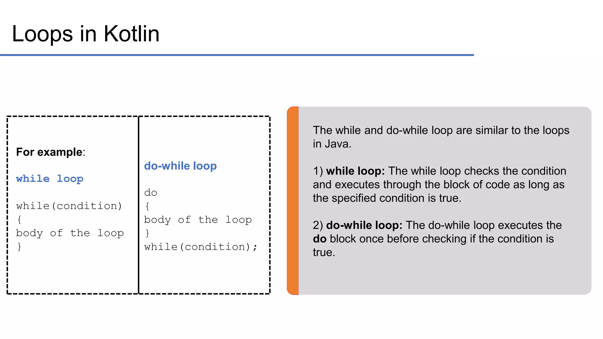Loops in Kotlin The while and do-while loop are similar to the loops in Java. 1) while loop: The while loop checks the condition and executes through the block of code as long as the specified condition is true. 2) do-while loop: The do-while loop executes the do block once before checking if the condition is true. For example: while loop while(condition) { body of the loop } do-while loop do { body of the loop } while(condition); 