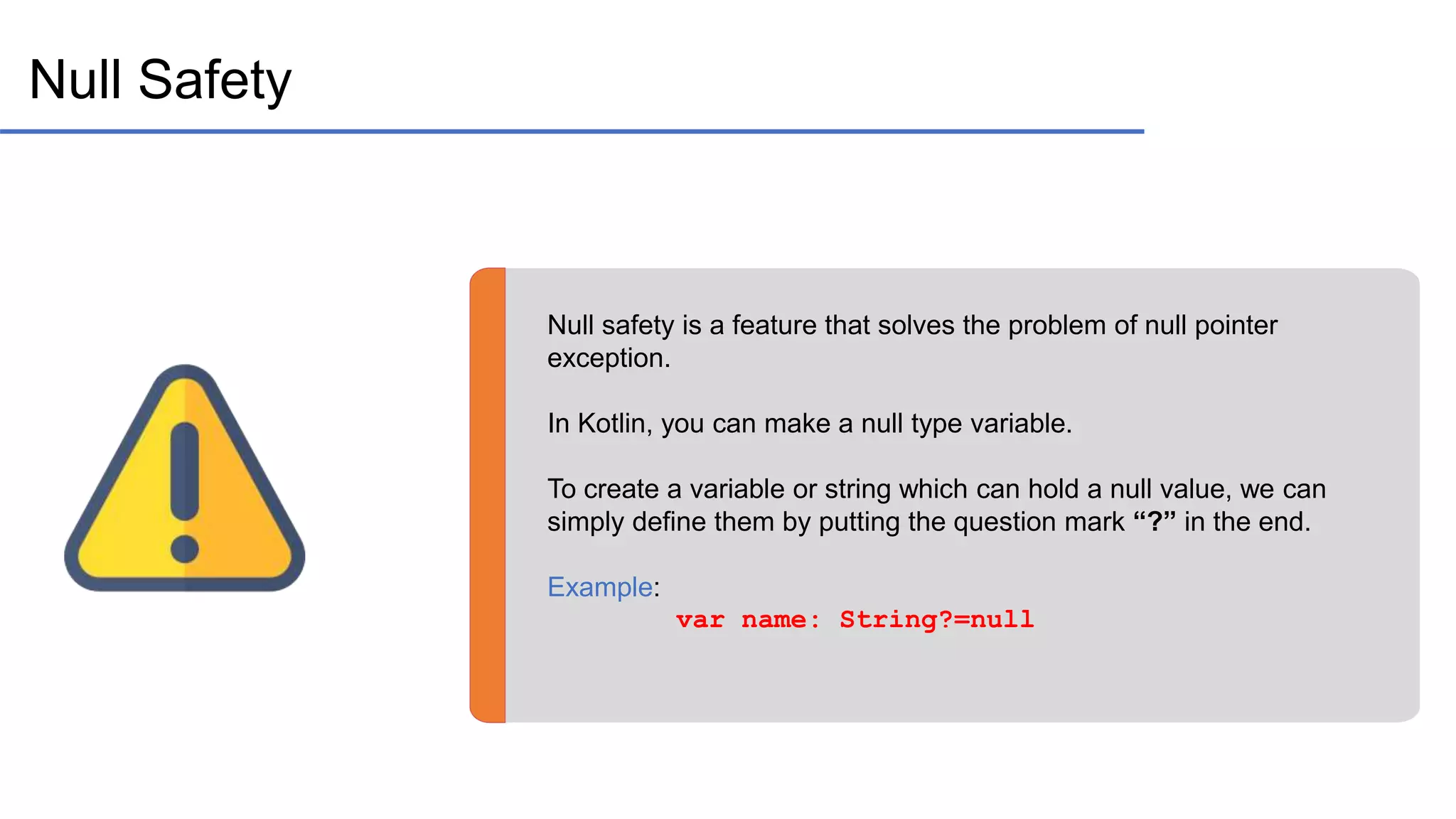 Null Safety Null safety is a feature that solves the problem of null pointer exception. In Kotlin, you can make a null type variable. To create a variable or string which can hold a null value, we can simply define them by putting the question mark “?” in the end. Example: var name: String?=null 