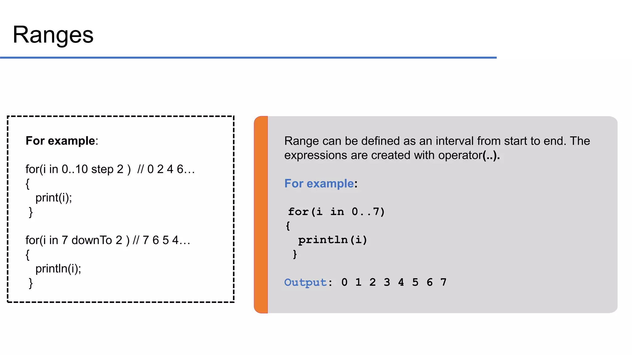 Ranges Range can be defined as an interval from start to end. The expressions are created with operator(..). For example: for(i in 0..7) { println(i) } Output: 0 1 2 3 4 5 6 7 For example: for(i in 0..10 step 2 ) // 0 2 4 6… { print(i); } for(i in 7 downTo 2 ) // 7 6 5 4… { println(i); } 