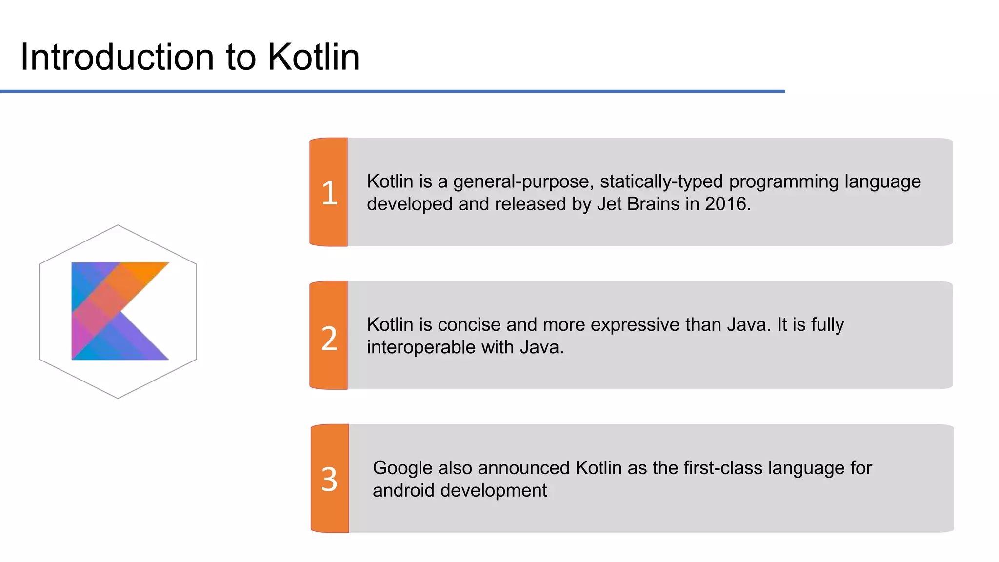 Introduction to Kotlin 1 2 3 Kotlin is a general-purpose, statically-typed programming language developed and released by Jet Brains in 2016. Kotlin is concise and more expressive than Java. It is fully interoperable with Java. Google also announced Kotlin as the first-class language for android development 