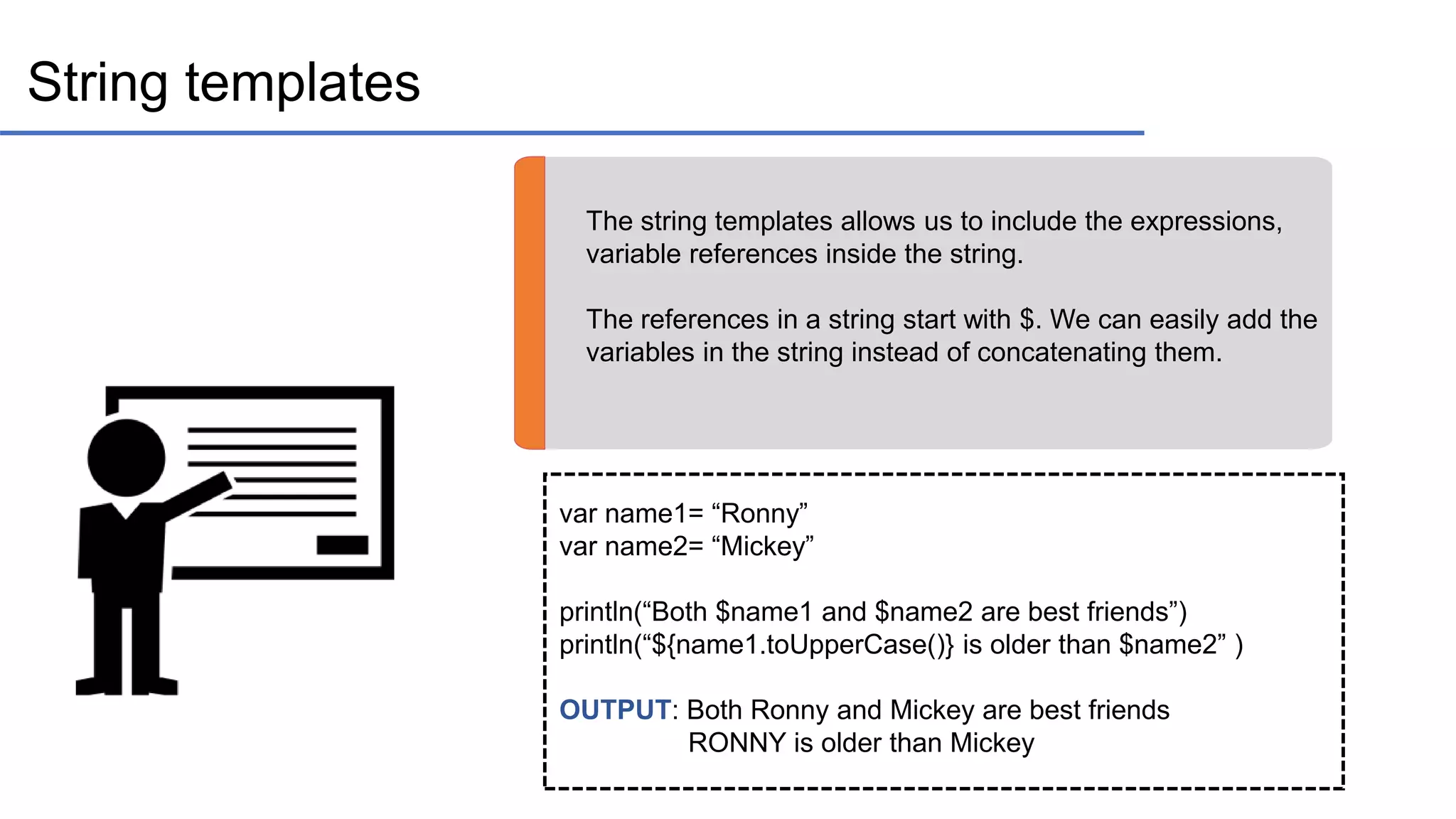 String templates The string templates allows us to include the expressions, variable references inside the string. The references in a string start with $. We can easily add the variables in the string instead of concatenating them. var name1= “Ronny” var name2= “Mickey” println(“Both $name1 and $name2 are best friends”) println(“${name1.toUpperCase()} is older than $name2” ) OUTPUT: Both Ronny and Mickey are best friends RONNY is older than Mickey 