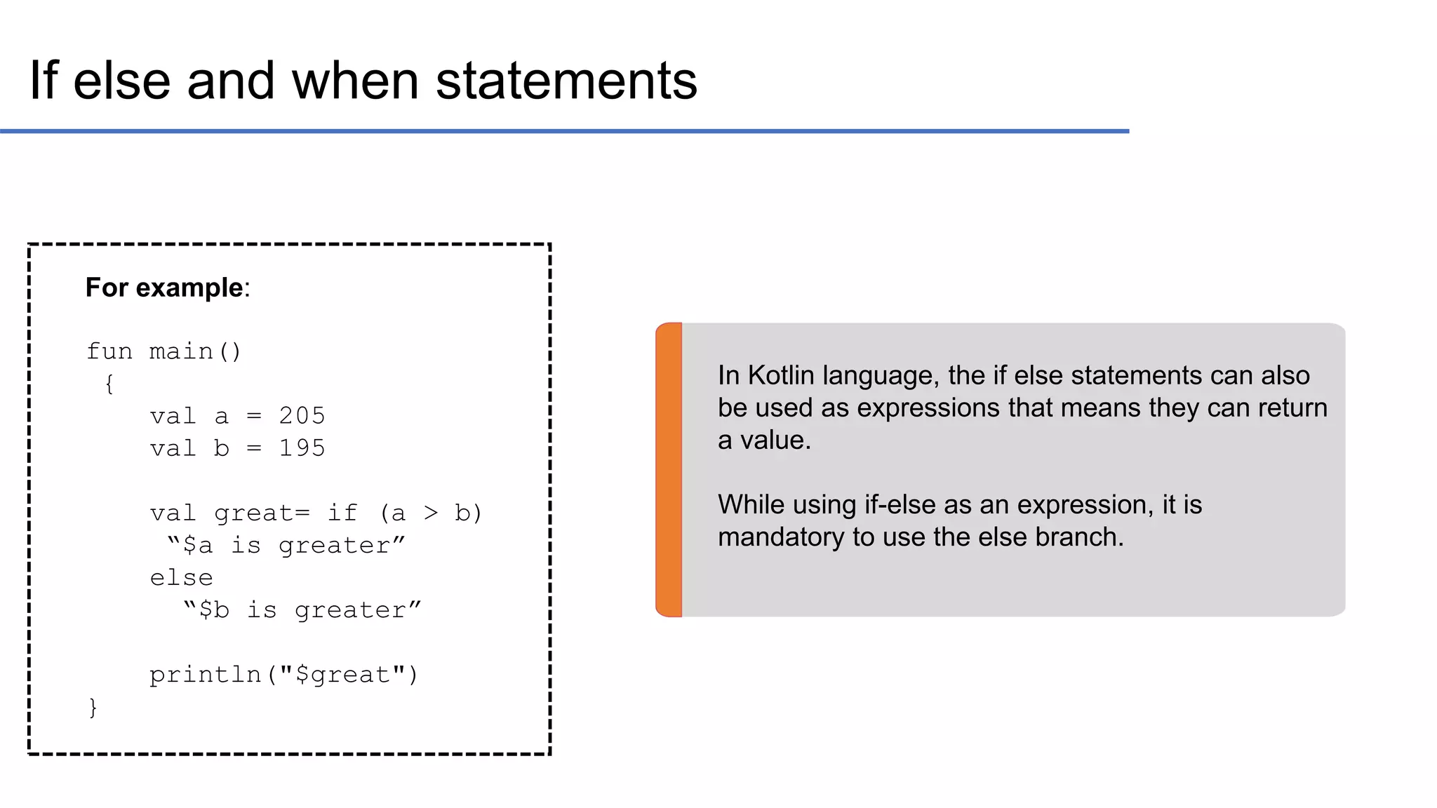 If else and when statements In Kotlin language, the if else statements can also be used as expressions that means they can return a value. While using if-else as an expression, it is mandatory to use the else branch. For example: fun main() { val a = 205 val b = 195 val great= if (a > b) “$a is greater” else “$b is greater” println("$great") } 