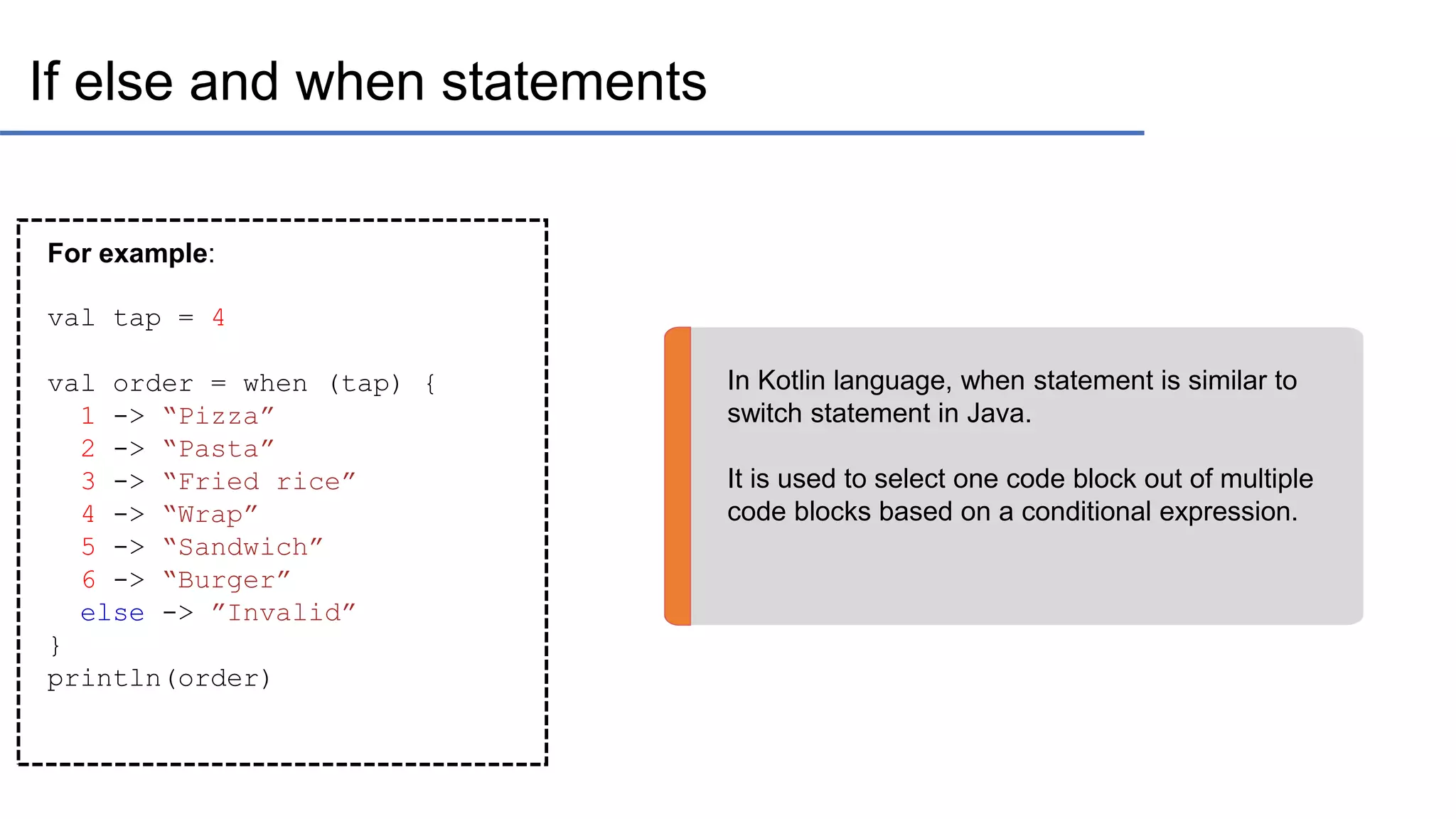 If else and when statements In Kotlin language, when statement is similar to switch statement in Java. It is used to select one code block out of multiple code blocks based on a conditional expression. For example: val tap = 4 val order = when (tap) { 1 -> “Pizza” 2 -> “Pasta” 3 -> “Fried rice” 4 -> “Wrap” 5 -> “Sandwich” 6 -> “Burger” else -> ”Invalid” } println(order) 