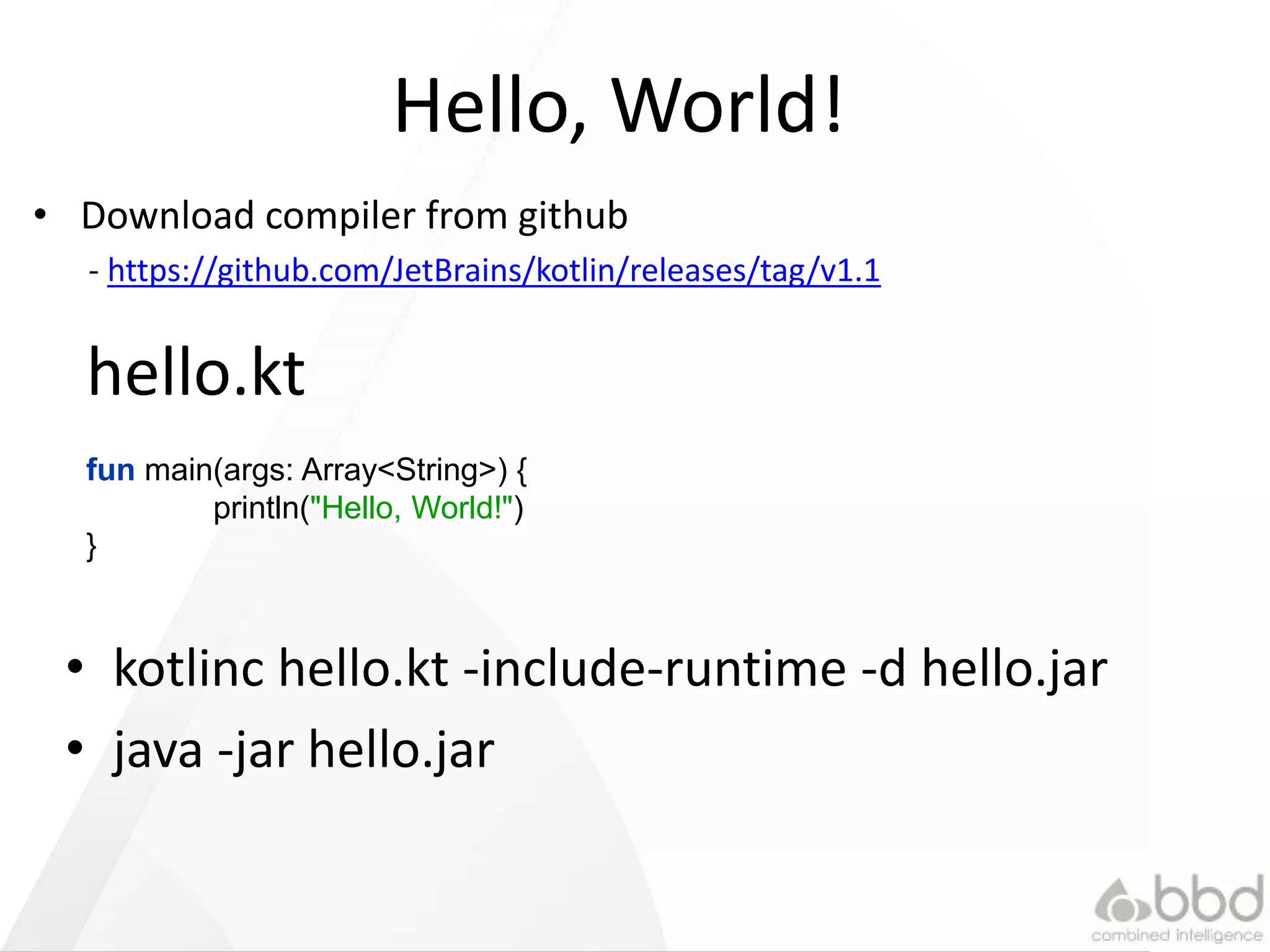 Hello, World!
• kotlinc hello.kt -include-runtime -d hello.jar
• java -jar hello.jar
fun main(args: Array<String>) {
println("Hello, World!")
}
hello.kt
• Download compiler from github
- https://github.com/JetBrains/kotlin/releases/tag/v1.1
 