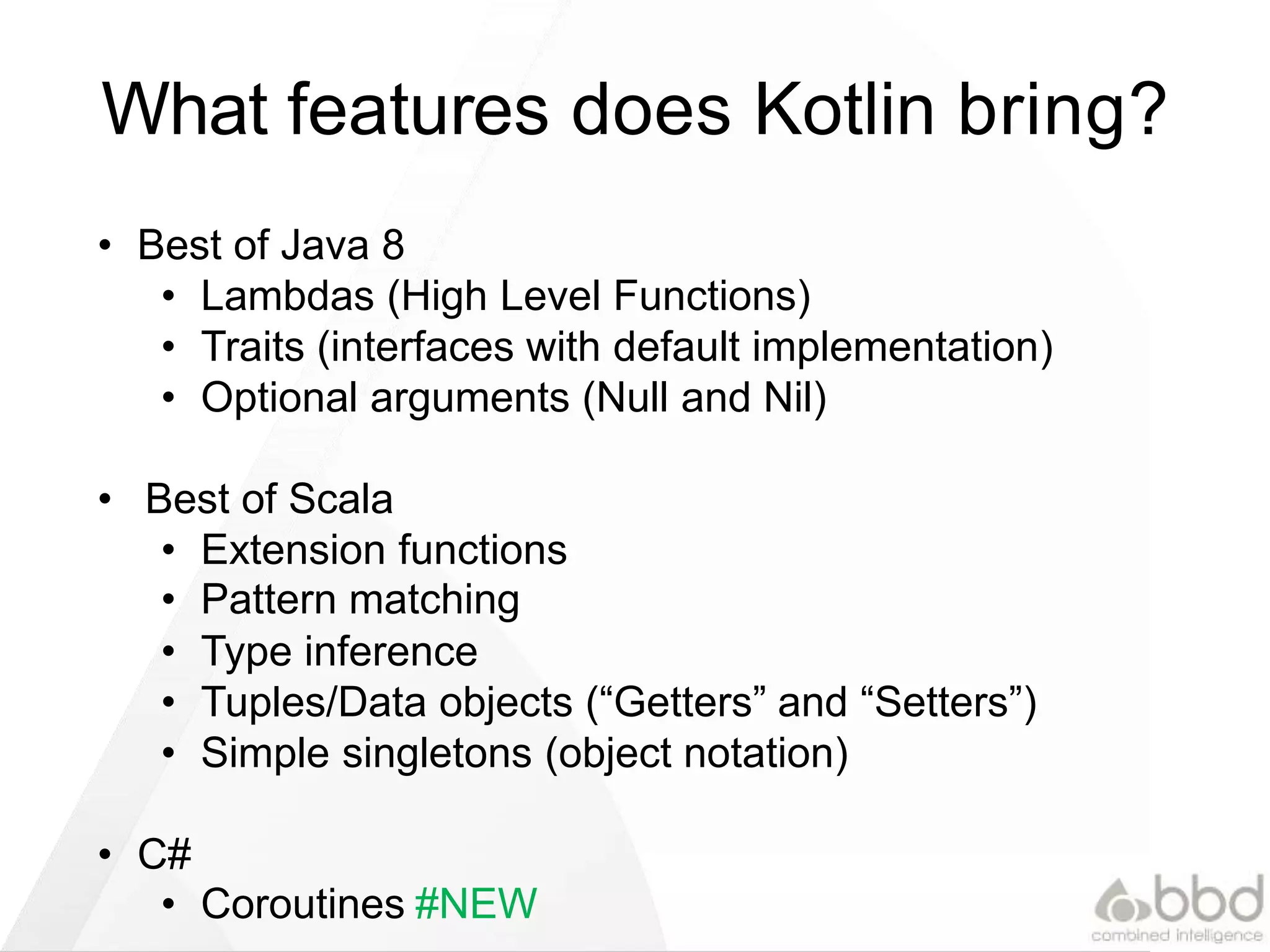 What features does Kotlin bring?
• Best of Java 8
• Lambdas (High Level Functions)
• Traits (interfaces with default implementation)
• Optional arguments (Null and Nil)
• Best of Scala
• Extension functions
• Pattern matching
• Type inference
• Tuples/Data objects (“Getters” and “Setters”)
• Simple singletons (object notation)
• C#
• Coroutines #NEW
 