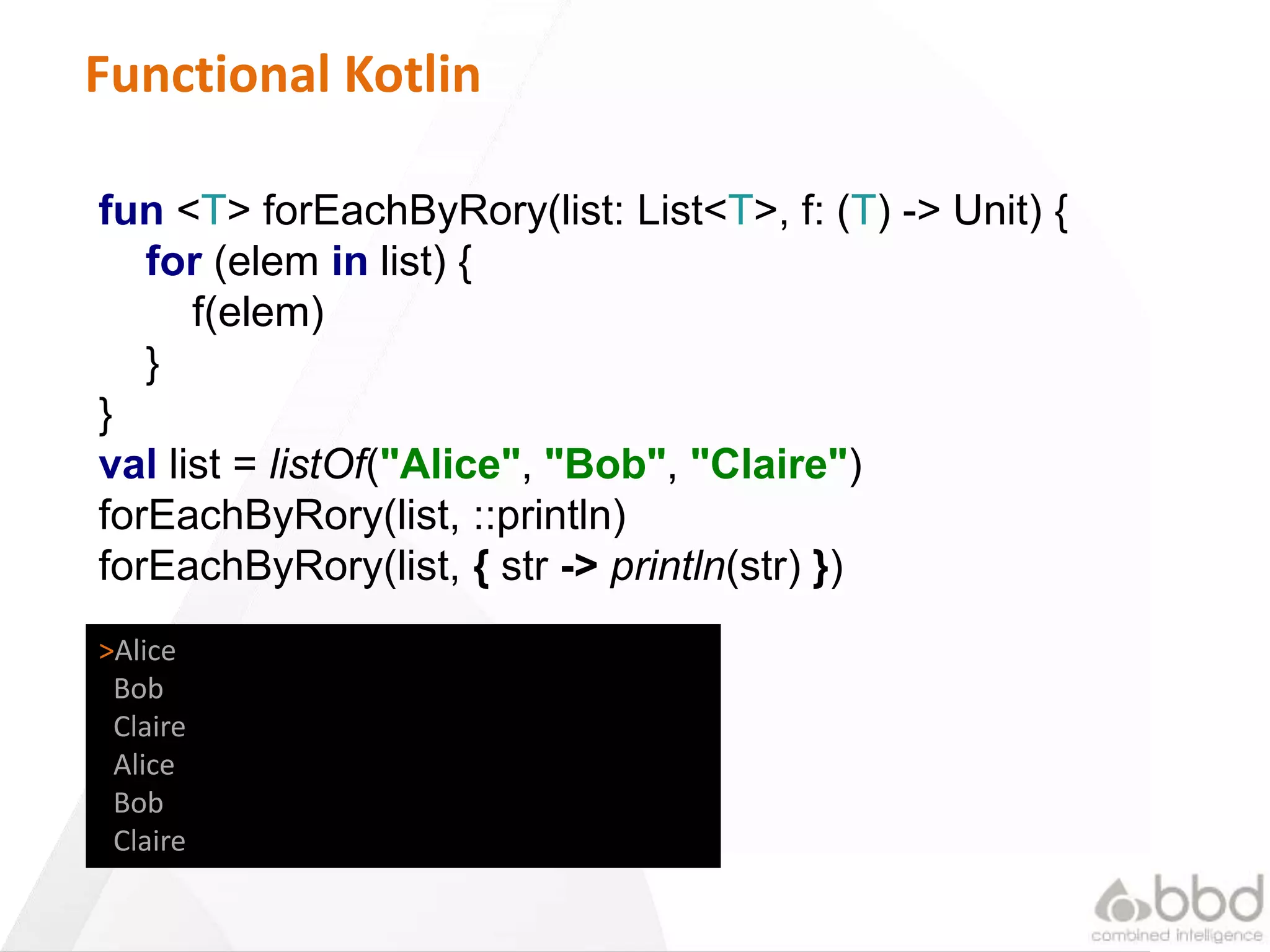 16
Functional Kotlin
fun <T> forEachByRory(list: List<T>, f: (T) -> Unit) {
for (elem in list) {
f(elem)
}
}
val list = listOf("Alice", "Bob", "Claire")
forEachByRory(list, ::println)
forEachByRory(list, { str -> println(str) })
>Alice
Bob
Claire
Alice
Bob
Claire
 