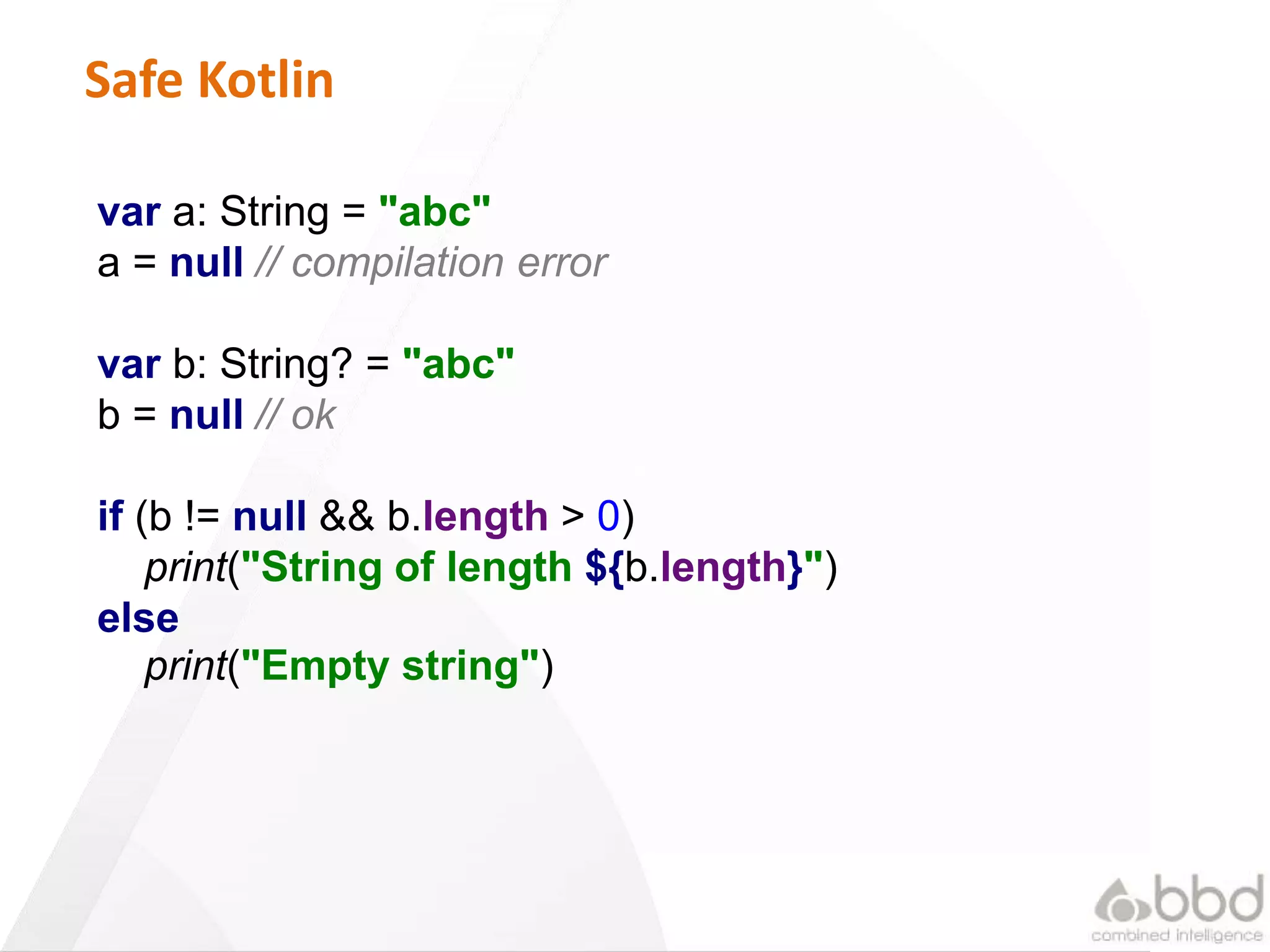 18
Safe Kotlin
var a: String = "abc"
a = null // compilation error
var b: String? = "abc"
b = null // ok
if (b != null && b.length > 0)
print("String of length ${b.length}")
else
print("Empty string")
 