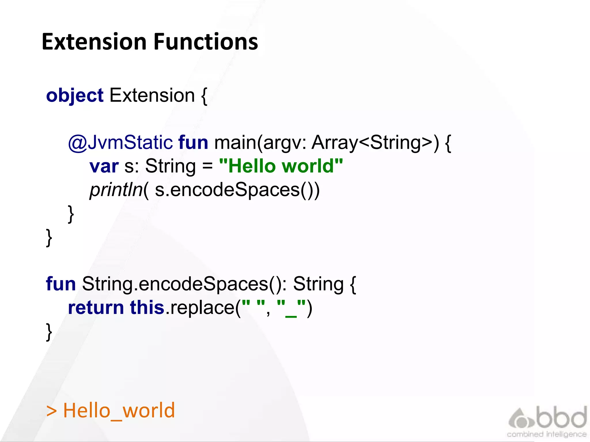 23
Extension Functions
object Extension {
@JvmStatic fun main(argv: Array<String>) {
var s: String = "Hello world"
println( s.encodeSpaces())
}
}
fun String.encodeSpaces(): String {
return this.replace(" ", "_")
}
> Hello_world
 