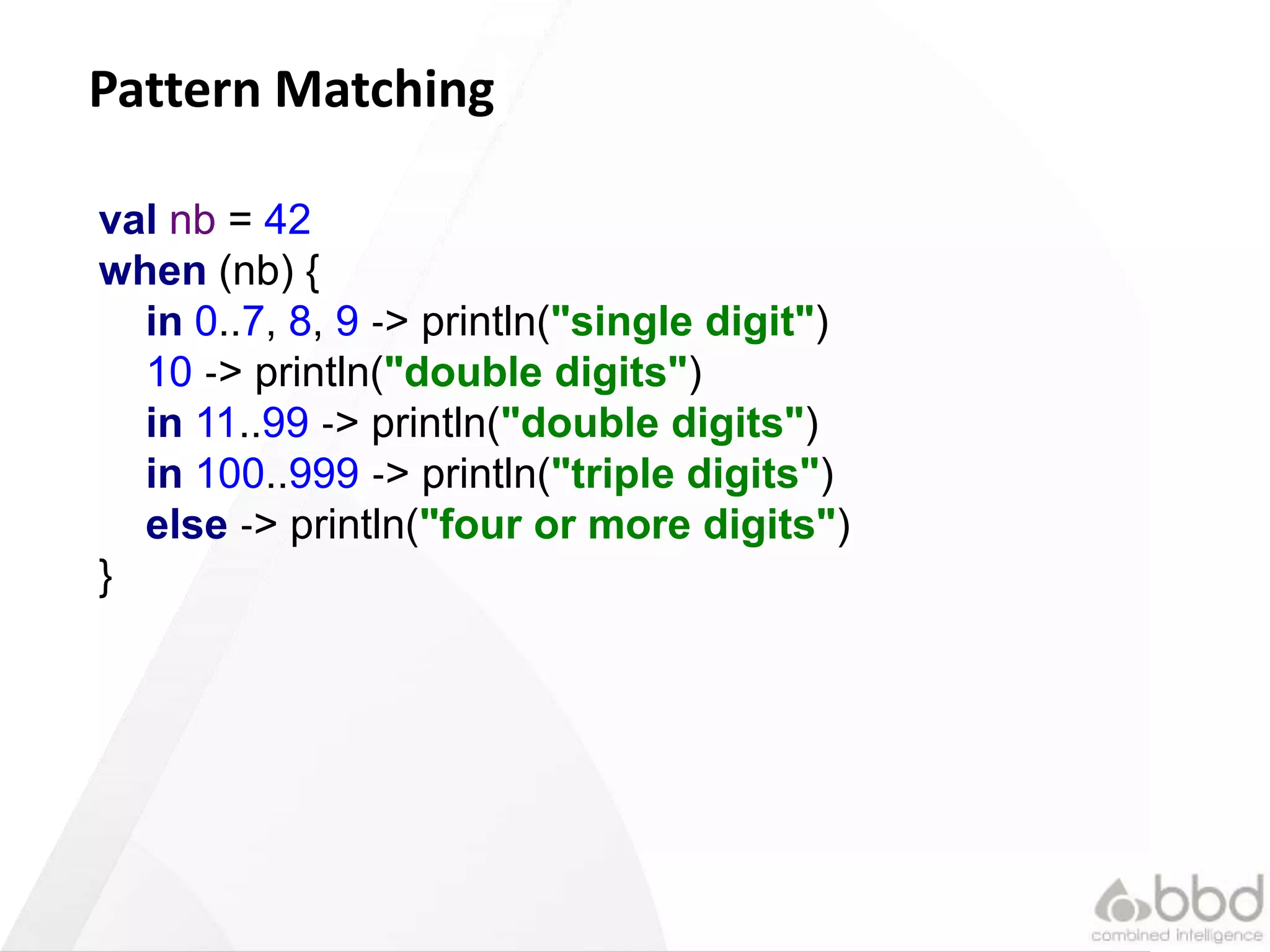 24
Pattern Matching
val nb = 42
when (nb) {
in 0..7, 8, 9 ‐> println("single digit")
10 ‐> println("double digits")
in 11..99 ‐> println("double digits")
in 100..999 ‐> println("triple digits")
else ‐> println("four or more digits")
}
 