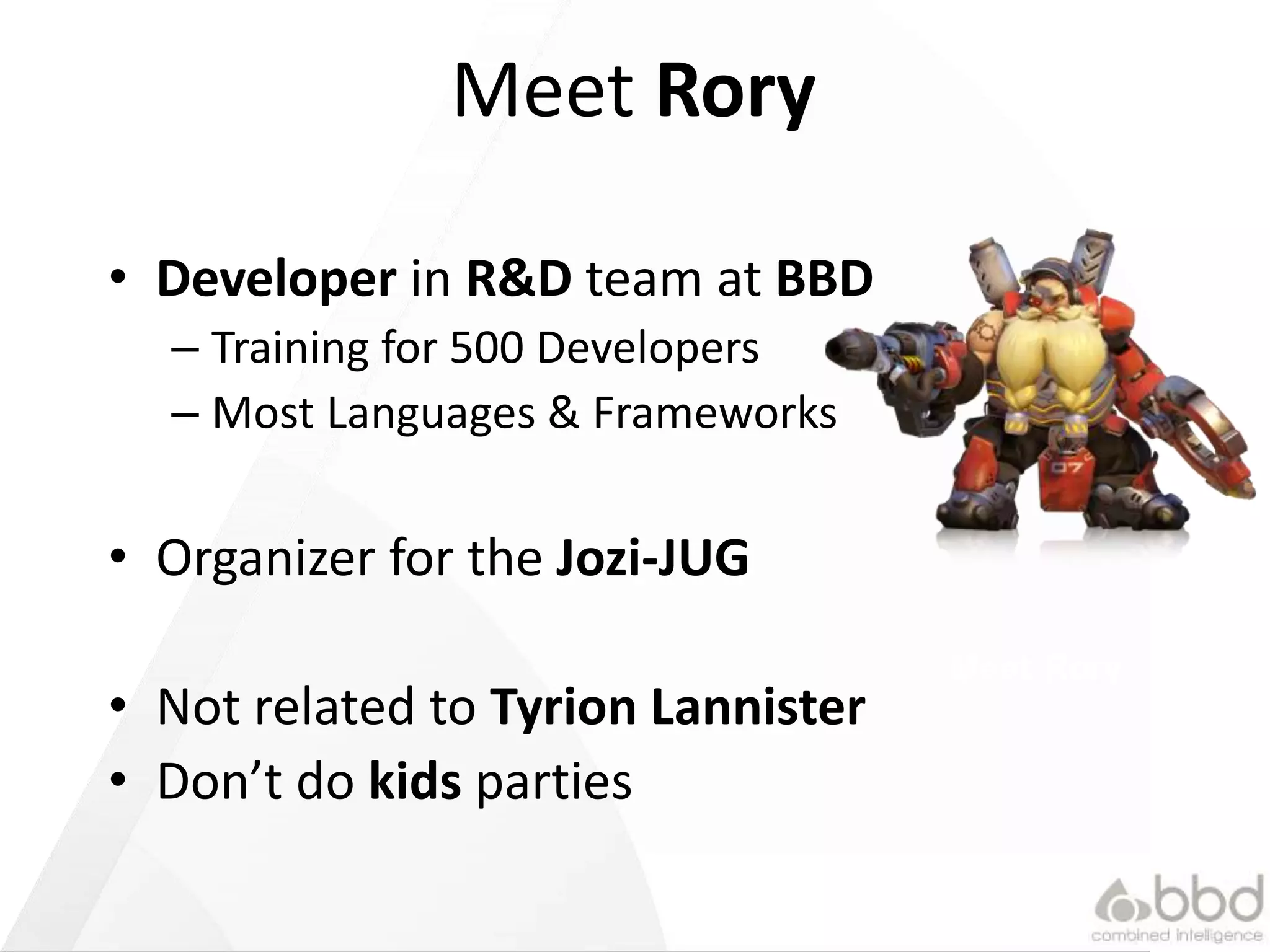 Meet Rory
• Developer in R&D team at BBD
– Training for 500 Developers
– Most Languages & Frameworks
• Organizer for the Jozi-JUG
• Not related to Tyrion Lannister
• Don’t do kids parties
Meet Rory
 