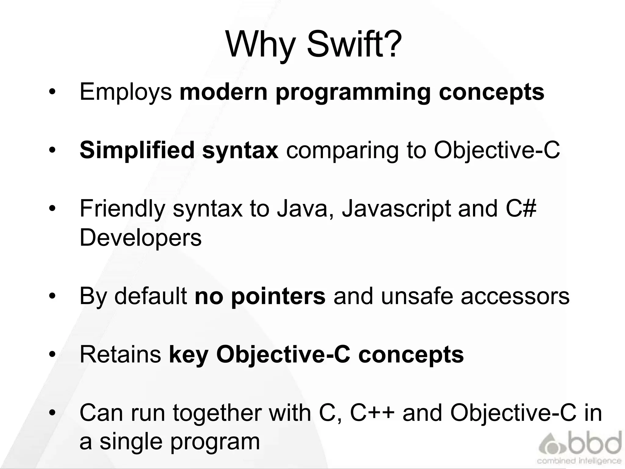 Why Swift?
• Employs modern programming concepts
• Simplified syntax comparing to Objective-C
• Friendly syntax to Java, JavaScript and C#
Developers
• By default no pointers and unsafe accessors
• Retains key Objective-C concepts
• Can run together with C, C++ and Objective-C in
a single program
 