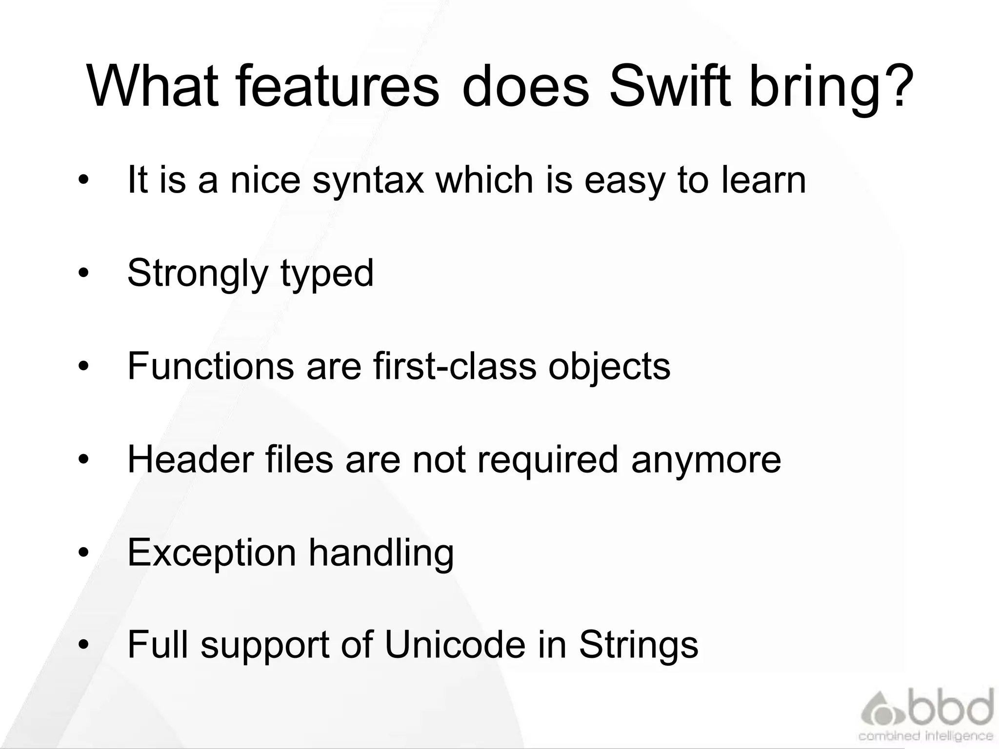 What features does Swift bring?
• It is a nice syntax which is easy to learn
• Strongly typed
• Functions are first-class objects
• Header files are not required anymore
• Exception handling
• Full support of Unicode in Strings
 