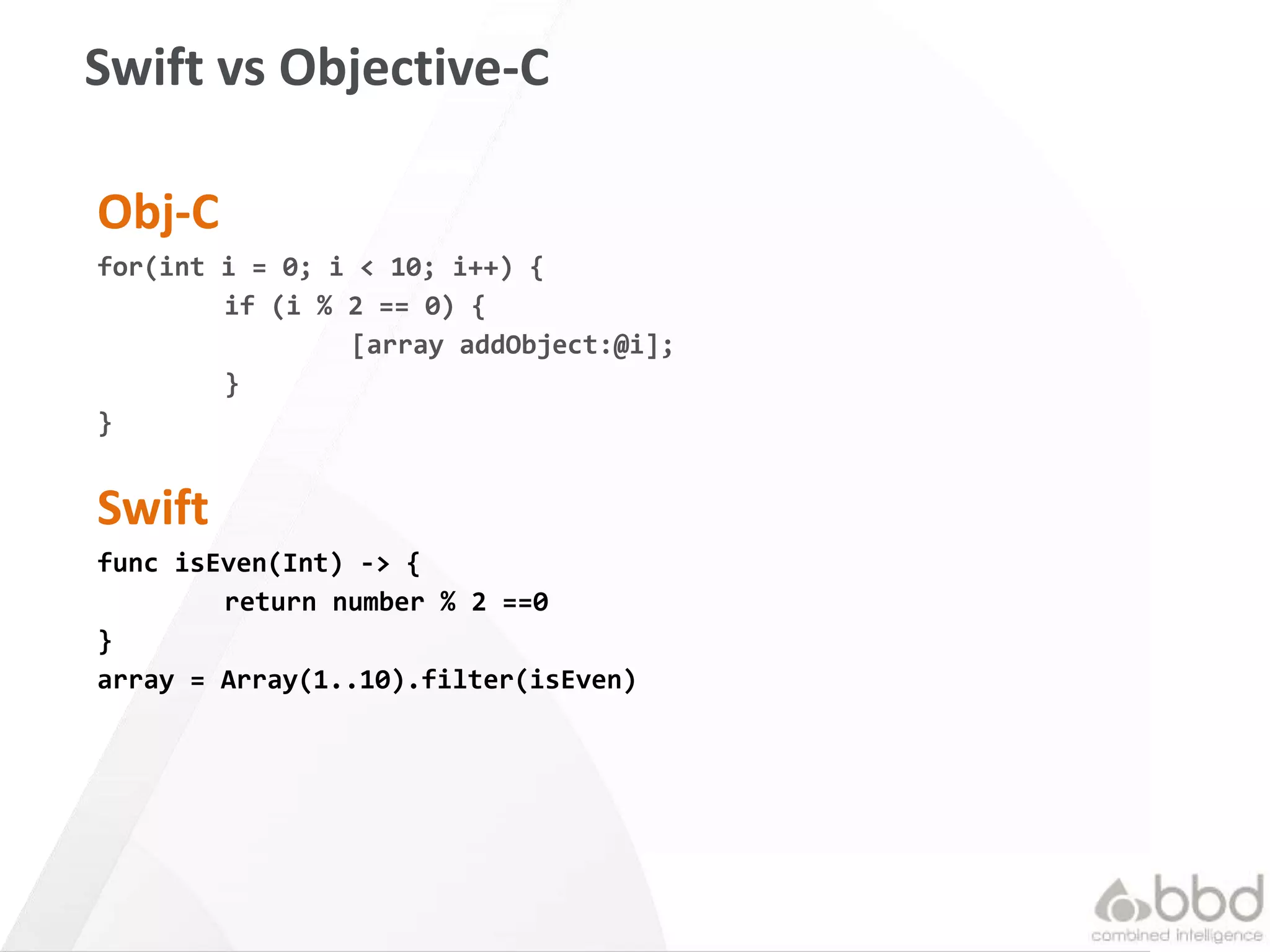 37
Swift vs Objective-C
Obj-C
for(int i = 0; i < 10; i++) {
if (i % 2 == 0) {
[array addObject:@i];
}
}
Swift
func isEven(Int) -> {
return number % 2 ==0
}
array = Array(1..10).filter(isEven)
 