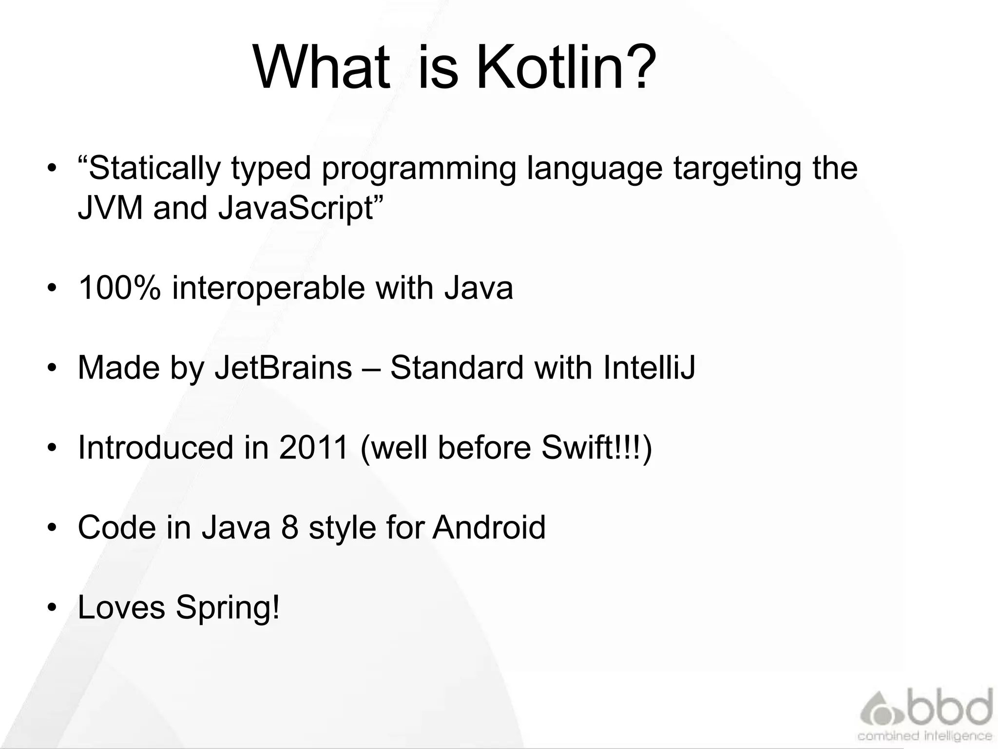What is Kotlin?
• “Statically typed programming language targeting the
JVM and JavaScript”
• 100% interoperable with Java
• Made by JetBrains – Standard with IntelliJ
• Introduced in 2011 (well before Swift!!!)
• Code in Java 8 style for Android
• Loves Spring!
 
