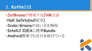 ・JetBrainsが開発するJVM言語
・Null Safety(null安全)
・ScalaとGroovyの良い点を吸収
・IntelliJ IDEAに標準Bundle
・Android開発でも注目を浴びている
１．Kotlinとは
 