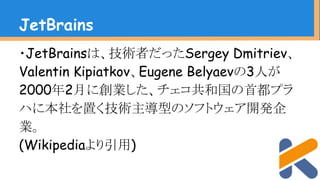 ・JetBrainsは、技術者だったSergey Dmitriev、
Valentin Kipiatkov、Eugene Belyaevの3人が
2000年2月に創業した、チェコ共和国の首都プラ
ハに本社を置く技術主導型のソフトウェア開発企
業。
(Wikipediaより引用)
JetBrains
 