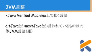 ・Java Vertual Machine上で動く言語
altJavaとかnextJavaとか言われているものは大
体JVM言語（雑）
JVM言語
 