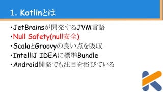 ・JetBrainsが開発するJVM言語
・Null Safety(null安全)
・ScalaとGroovyの良い点を吸収
・IntelliJ IDEAに標準Bundle
・Android開発でも注目を浴びている
１．Kotlinとは
 