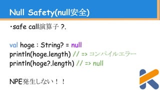 ・safe call演算子 ?.
val hoge : String? = null
println(hoge.length) // => コンパイルエラー
println(hoge?.length) // => null
NPE発生しない！！
Null Safety(null安全)
 