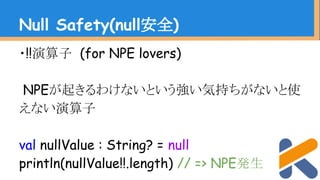 ・!!演算子 (for NPE lovers)
NPEが起きるわけないという強い気持ちがないと使
えない演算子
val nullValue : String? = null
println(nullValue!!.length) // => NPE発生
Null Safety(null安全)
 