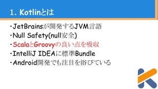 ・JetBrainsが開発するJVM言語
・Null Safety(null安全)
・ScalaとGroovyの良い点を吸収
・IntelliJ IDEAに標準Bundle
・Android開発でも注目を浴びている
１．Kotlinとは
 
