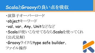 ・演算子オーバーロード
・objectキーワード
・val、var、Any、Unitなどなど
・Scalaが使いこなせてるならScalaを使ってくれ
（公式見解）
・Groovyライクなtype safe builder、
ファイル操作
ScalaとGroovyの良い点を吸収
 