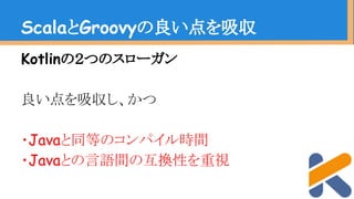 Kotlinの２つのスローガン
良い点を吸収し、かつ
・Javaと同等のコンパイル時間
・Javaとの言語間の互換性を重視
ScalaとGroovyの良い点を吸収
 