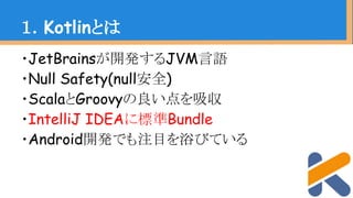・JetBrainsが開発するJVM言語
・Null Safety(null安全)
・ScalaとGroovyの良い点を吸収
・IntelliJ IDEAに標準Bundle
・Android開発でも注目を浴びている
１．Kotlinとは
 