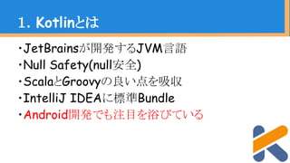 ・JetBrainsが開発するJVM言語
・Null Safety(null安全)
・ScalaとGroovyの良い点を吸収
・IntelliJ IDEAに標準Bundle
・Android開発でも注目を浴びている
１．Kotlinとは
 