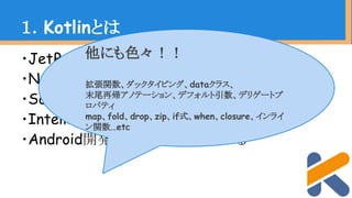 ・JetBrainsが開発するJVM言語
・Null Safety(null安全)
・ScalaとGroovyの良い点を吸収
・IntelliJ IDEAに標準Bundle
・Android開発でも注目を浴びている
１．Kotlinとは
他にも色々！！
拡張関数、ダックタイピング、dataクラス、
末尾再帰アノテーション、デフォルト引数、デリゲートプ
ロパティ
map、fold、drop、zip、if式、when、closure、インライ
ン関数…etc
 