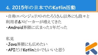 ・自称エバンジェリストのたろうさん以外にも段々と
利用者&スピーカーが増えてきた
・Android界隈に広まった１年だった
私見
・Java界隈にも広めたい
・APIだけKotlinとかでもいいと思う
４．2015年の日本でのKotlin活動
 
