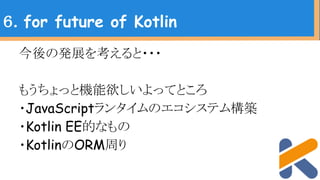 今後の発展を考えると・・・
もうちょっと機能欲しいよってところ
・JavaScriptランタイムのエコシステム構築
・Kotlin EE的なもの
・KotlinのORM周り
６．for future of Kotlin
 