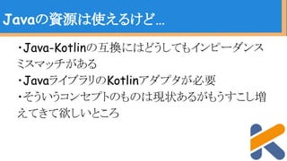 ・Java-Kotlinの互換にはどうしてもインピーダンス
ミスマッチがある
・JavaライブラリのKotlinアダプタが必要
・そういうコンセプトのものは現状あるがもうすこし増
えてきて欲しいところ
Javaの資源は使えるけど…
 