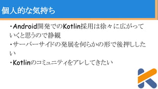 ・Android開発でのKotlin採用は徐々に広がって
いくと思うので静観
・サーバーサイドの発展を何らかの形で後押しした
い
・Kotlinのコミュニティをアレしてきたい
個人的な気持ち
 