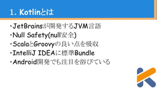 ・JetBrainsが開発するJVM言語
・Null Safety(null安全)
・ScalaとGroovyの良い点を吸収
・IntelliJ IDEAに標準Bundle
・Android開発でも注目を浴びている
１．Kotlinとは
 