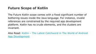 Future Scope of Kotlin
The Future Kotlin scope comes with a fixed significant number of
bothering issues inside the Java language. For instance, invalid
references are constrained by the required app development
platform. Kotlin has no crude elements, and the clusters are
invariant.
Also Read: Kotlin – The Latest Catchword in The World of Android
App Development
 