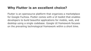 Why Flutter is an excellent choice?
Flutter is an opensource platform that organizes a marketplace
for Google Fuchsia. Flutter comes with a UI toolkit that enables
developers to build beautiful applications for mobile, web, and
desktop using a single codebase. Google UI framework focuses
on the prevailing technological framework within a short time.
 