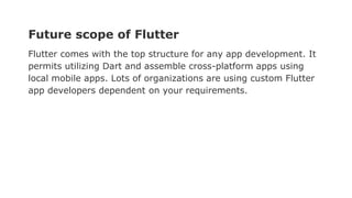 Future scope of Flutter
Flutter comes with the top structure for any app development. It
permits utilizing Dart and assemble cross-platform apps using
local mobile apps. Lots of organizations are using custom Flutter
app developers dependent on your requirements.
 
