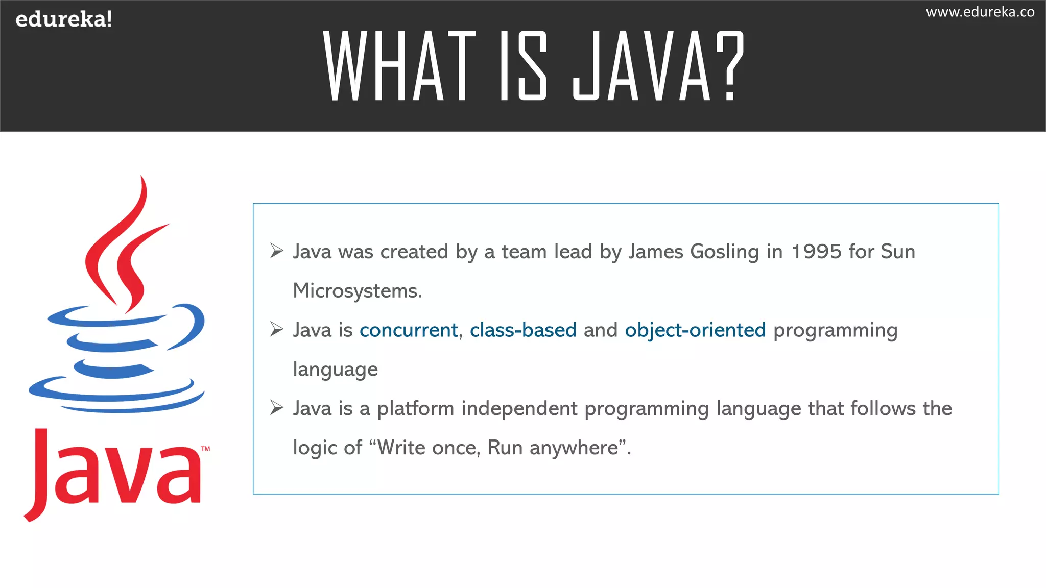 ➢ Java was created by a team lead by James Gosling in 1995 for Sun
Microsystems.
➢ Java is concurrent, class-based and object-oriented programming
language
➢ Java is a platform independent programming language that follows the
logic of “Write once, Run anywhere”.
www.edureka.co
 