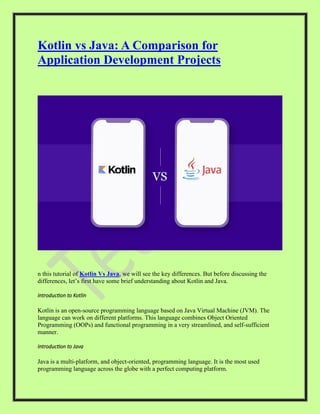 Kotlin vs Java: A Comparison for
Application Development Projects
n this tutorial of Kotlin Vs Java, we will see the key differences. But before discussing the
differences, let’s first have some brief understanding about Kotlin and Java.
Introduction to Kotlin
Kotlin is an open-source programming language based on Java Virtual Machine (JVM). The
language can work on different platforms. This language combines Object Oriented
Programming (OOPs) and functional programming in a very streamlined, and self-sufficient
manner.
Introduction to Java
Java is a multi-platform, and object-oriented, programming language. It is the most used
programming language across the globe with a perfect computing platform.
 