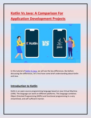 Kotlin Vs Java: A Comparison For
Application Development Projects
In this tutorial of Kotlin Vs Java, we will see the key differences. But before
discussing the differences, let’s first have some brief understanding about Kotlin
and Java.
Introduction to Kotlin
Kotlin is an open-source programming language based on Java Virtual Machine
(JVM). The language can work on different platforms. This language combines
Object Oriented Programming (OOPs) and functional programming in a very
streamlined, and self-sufficient manner.
 