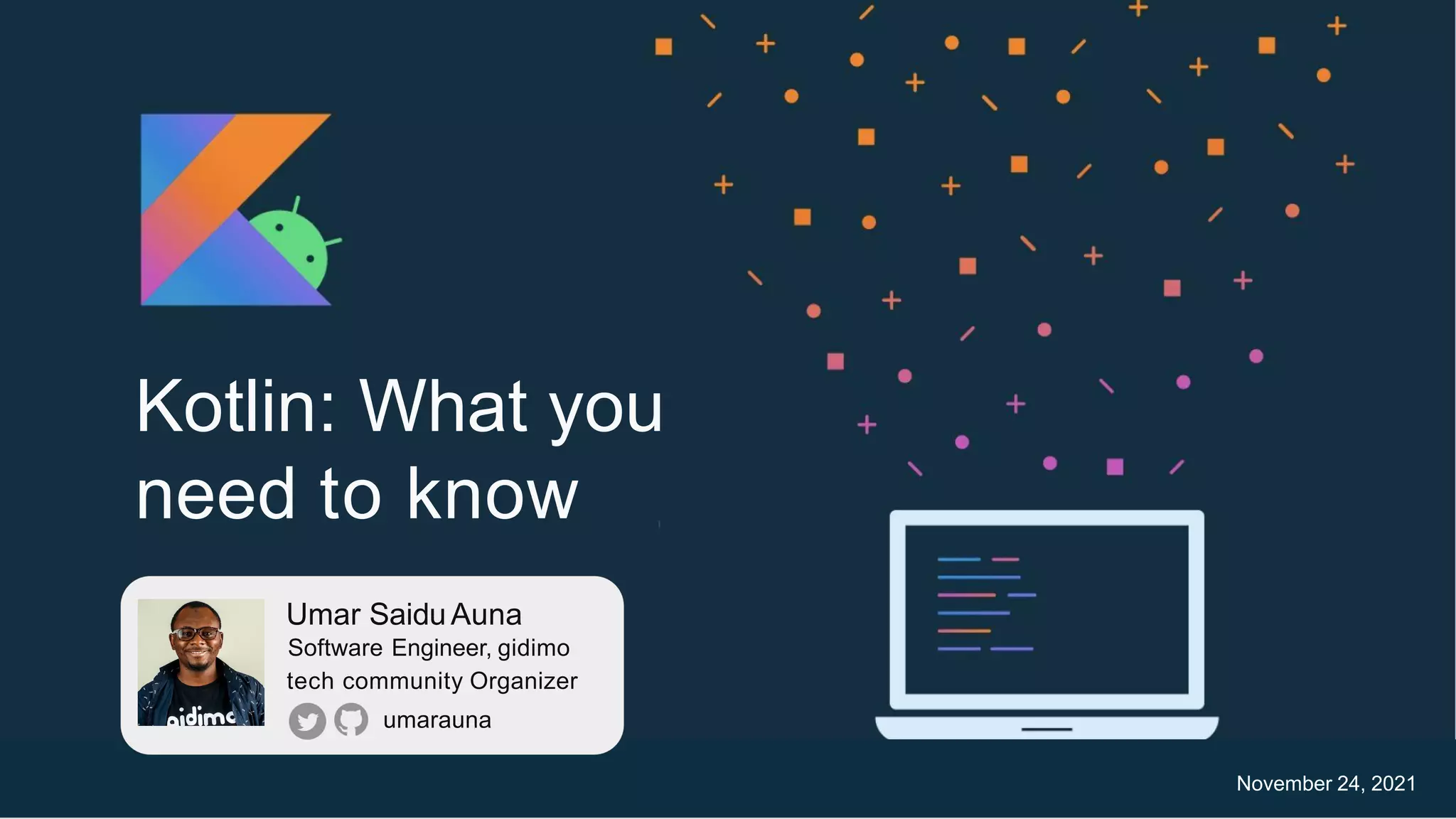 Kotlin: What you
need to know
Android Development with Kotlin v1.0 ThisThis workwork isislicensedlicensed underunder thethe
ApacheApache 2
2licenselicense.. 1
1
1
Umar SaiduAuna
Software Engineer, gidimo
tech community Organizer
umarauna
November 24, 2021
 