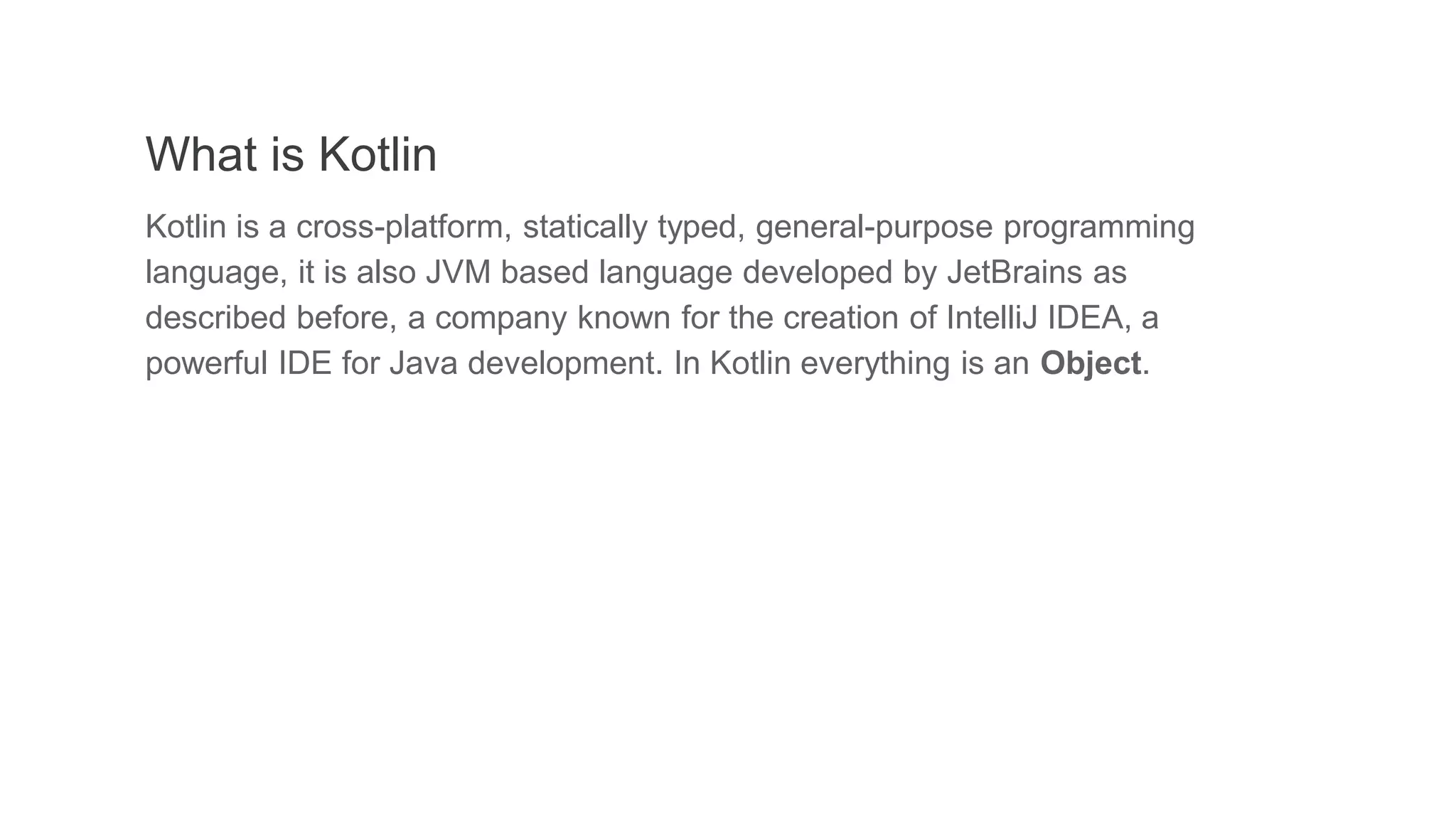 What is Kotlin
Kotlin is a cross-platform, statically typed, general-purpose programming
language, it is also JVM based language developed by JetBrains as
described before, a company known for the creation of IntelliJ IDEA, a
powerful IDE for Java development. In Kotlin everything is an Object.
 