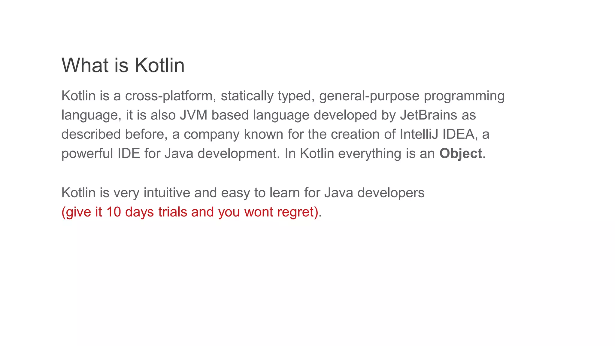 What is Kotlin
Kotlin is a cross-platform, statically typed, general-purpose programming
language, it is also JVM based language developed by JetBrains as
described before, a company known for the creation of IntelliJ IDEA, a
powerful IDE for Java development. In Kotlin everything is an Object.
Kotlin is very intuitive and easy to learn for Java developers
(give it 10 days trials and you wont regret).
 