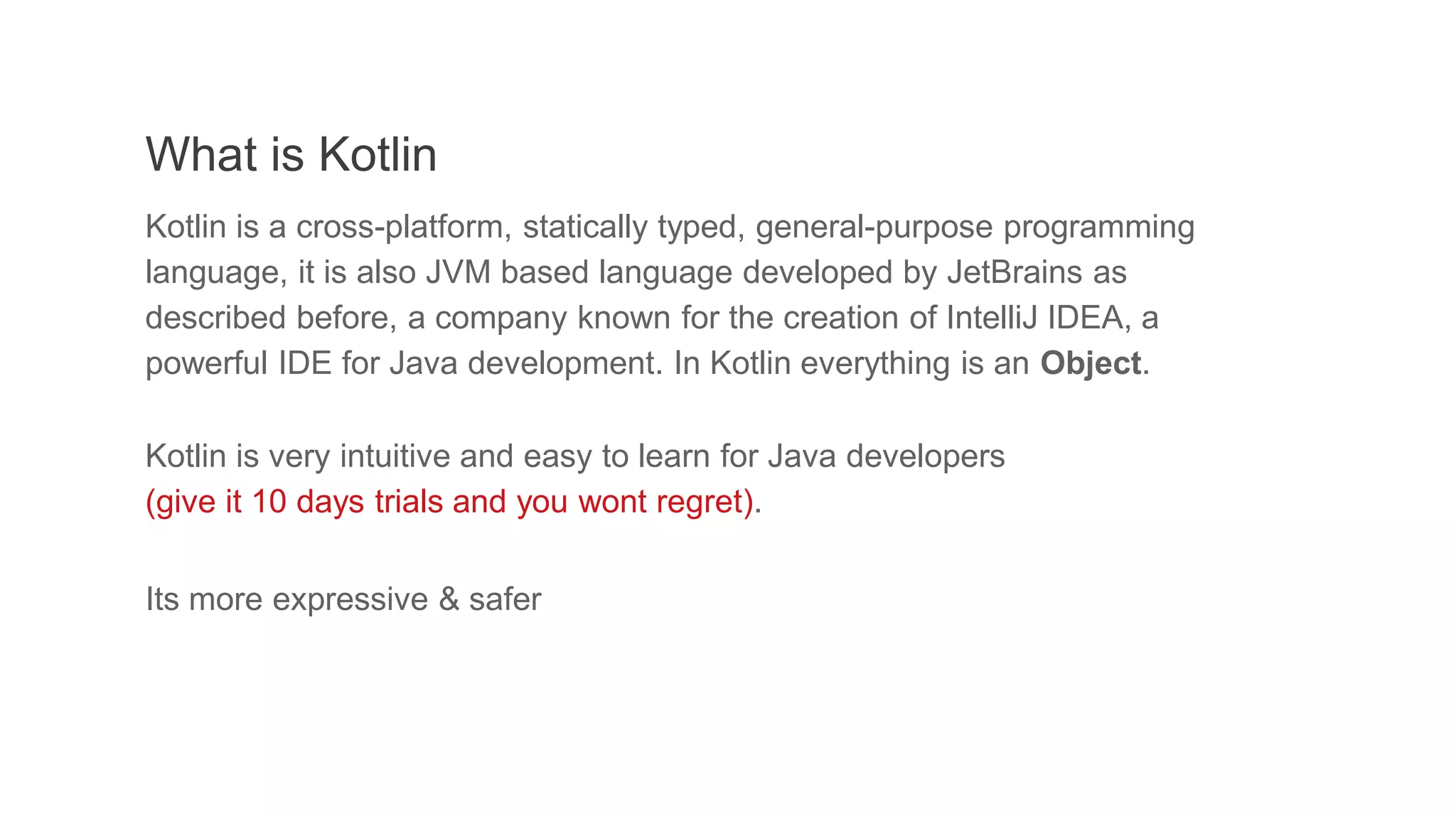 What is Kotlin
Kotlin is a cross-platform, statically typed, general-purpose programming
language, it is also JVM based language developed by JetBrains as
described before, a company known for the creation of IntelliJ IDEA, a
powerful IDE for Java development. In Kotlin everything is an Object.
Kotlin is very intuitive and easy to learn for Java developers
(give it 10 days trials and you wont regret).
Its more expressive & safer
 