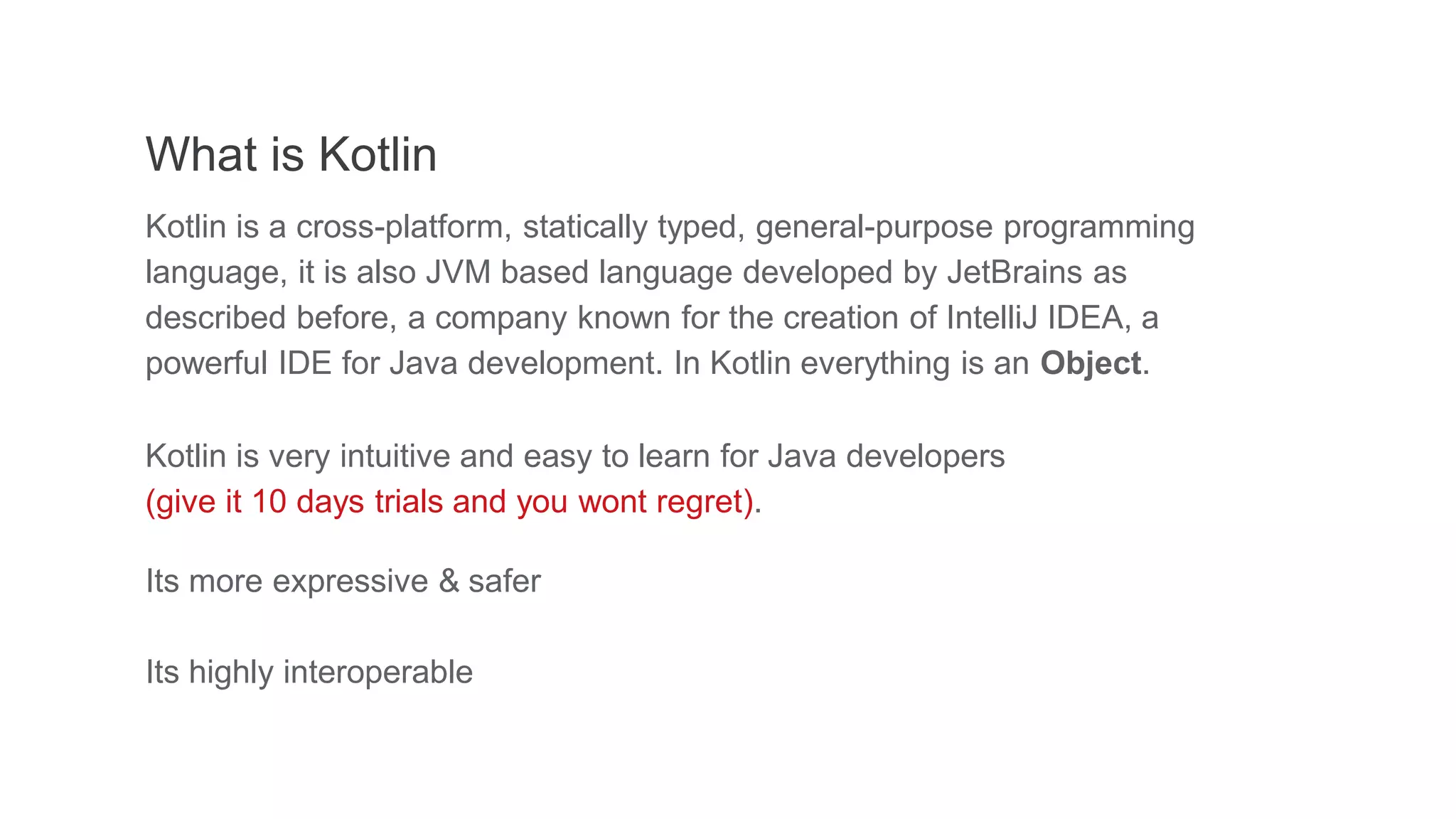 What is Kotlin
Kotlin is a cross-platform, statically typed, general-purpose programming
language, it is also JVM based language developed by JetBrains as
described before, a company known for the creation of IntelliJ IDEA, a
powerful IDE for Java development. In Kotlin everything is an Object.
Kotlin is very intuitive and easy to learn for Java developers
(give it 10 days trials and you wont regret).
Its more expressive & safer
Its highly interoperable
 